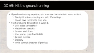 • If you have industry expertise, you are more marketable to me as a client.
• No significant on-boarding and kick off meetings.
• I don’t have the time to train you.
• Start producing deliverables in Week 1.
• User types spreadsheet
• Placeholder personas
• Current workflows
• User stories (epic-level is OK)
• Current metrics
• Glossary
• Initial concept sketches of product
31
 