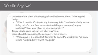 • Understand the client’s business goals and help meet them. Think beyond
design.
• “When it doubt - it's okay to say ‘I am sorry, I don't understand why we are
doing this. Can you help me understand this process based on your
business?’ Treat your client as your own project.”
• Tie metrics to goals so I can see where we’re at.
• Learn about the company, the customers, the products.
• “This project is a team effort. You may be doing the wireframes / design /
testing / coding, but it is with my ideas.”
34
 