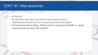 • #1 No-no!
• Do what you say, when you said you were going to do it.
• “Work twice as hard if you are not going to meet your goals.”
• Communicate about delays. Delays result in outsourcing (UXPA is a good
resource) and no sleep. Get it done!!
37
 