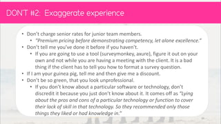 • Don’t charge senior rates for junior team members. “
• “Premium pricing before demonstrating competency, let alone excellence.”
• Don’t tell me you’ve done it before if you haven’t.
• If you are going to use a tool (surveymonkey, axure), figure it out on your
own and not while you are having a meeting with the client. It is a bad
thing if the client has to tell you how to format a survey question.
• If I am your guinea pig, tell me and then give me a discount.
• Don’t be so green, that you look unprofessional.
• If you don’t know about a particular software or technology, don’t
discredit it because you just don’t know about it. It comes off as “Lying
about the pros and cons of a particular technology or function to cover
their lack of skill in that technology. So they recommended only those
things they liked or had knowledge in.”
DON’T :
39
 