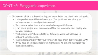 • Dirty secret of UX is sub-contracting out work. From the client side, this sucks.
• I hire you because I like and trust you. The quality of work for your
subcontractors is usually not up to snuff.
• You cost me extra time and money by being a middle-man.
• I can hire a senior level person myself for the same rate I am paying you
for your markup.
• That person won’t be available for follow-on work so I will have to
onboard someone else.
• Take full responsibility for your vendors to have them deliver under SOW.
• If you have an in-house resource, highlight it. As a client, I will pick you
over a competitor.
DON’T :
40
 