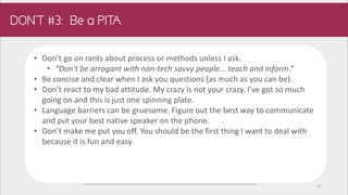 • Don’t go on rants about process or methods unless I ask.
• “Don't be arrogant with non-tech savvy people... teach and inform.”
• Be concise and clear when I ask you questions (as much as you can be).
• Don’t react to my bad attitude. My crazy is not your crazy. I’ve got so much
going on and this is just one spinning plate.
• Language barriers can be gruesome. Figure out the best way to communicate
and put your best native speaker on the phone.
• Don’t make me put you off. You should be the first thing I want to deal with
because it is fun and easy.
42
 