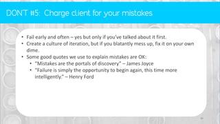 • Fail early and often – yes but only if you’ve talked about it first.
• Create a culture of iteration, but if you blatantly mess up, fix it on your own
dime.
• Some good quotes we use to explain mistakes are OK:
• “Mistakes are the portals of discovery” – James Joyce
• “Failure is simply the opportunity to begin again, this time more
intelligently.” – Henry Ford
46
 