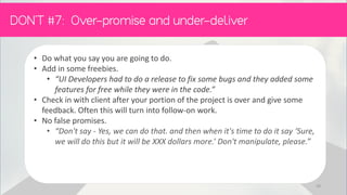 • Do what you say you are going to do.
• Add in some freebies.
• “UI Developers had to do a release to fix some bugs and they added some
features for free while they were in the code.”
• Check in with client after your portion of the project is over and give some
feedback. Often this will turn into follow-on work.
• No false promises.
• “Don't say - Yes, we can do that. and then when it's time to do it say ‘Sure,
we will do this but it will be XXX dollars more.’ Don't manipulate, please.”
50
 