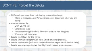 • BRDs and specs are dead but sharing information is not.
• “Dare to innovate... but for goodness sake, document what you are
doing.”
• Annotate wires for:
• MVP, V2, V3, etc
• Conditional logic
• Flows stemming from links / buttons that are not designed
• Where to pull data from
• Create workflows for the wires.
• Create swimlane diagrams of epics (multi-channel product).
• Create user stories (include a column for what pages are hit in that story).
• Create journey maps to give that high level view of your customer.
52
 