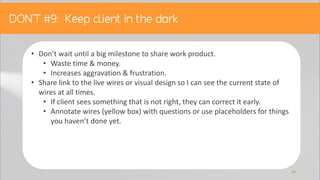 • Don’t wait until a big milestone to share work product.
• Waste time & money.
• Increases aggravation & frustration.
• Share link to the live wires or visual design so I can see the current state of
wires at all times.
• If client sees something that is not right, they can correct it early.
• Annotate wires (yellow box) with questions or use placeholders for things
you haven’t done yet.
54
 