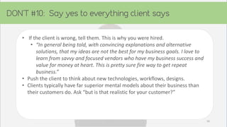 • If the client is wrong, tell them. This is why you were hired.
• “In general being told, with convincing explanations and alternative
solutions, that my ideas are not the best for my business goals. I love to
learn from savvy and focused vendors who have my business success and
value for money at heart. This is pretty sure fire way to get repeat
business.”
• Push the client to think about new technologies, workflows, designs.
• Clients typically have far superior mental models about their business than
their customers do. Ask “but is that realistic for your customer?”
56
 
