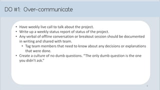 • Have weekly live call to talk about the project.
• Write up a weekly status report of status of the project.
• Any verbal of offline conversation or breakout session should be documented
in writing and shared with team.
• Tag team members that need to know about any decisions or explanations
that were done.
• Create a culture of no dumb questions. “The only dumb question is the one
you didn’t ask.”
8
 