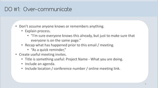 • Don’t assume anyone knows or remembers anything.
• Explain process.
• “I’m sure everyone knows this already, but just to make sure that
everyone is on the same page.”
• Recap what has happened prior to this email / meeting.
• “As a quick reminder,”
• Create useful meeting invites.
• Title is something useful: Project Name - What you are doing.
• Include an agenda.
• Include location / conference number / online meeting link.
9
 