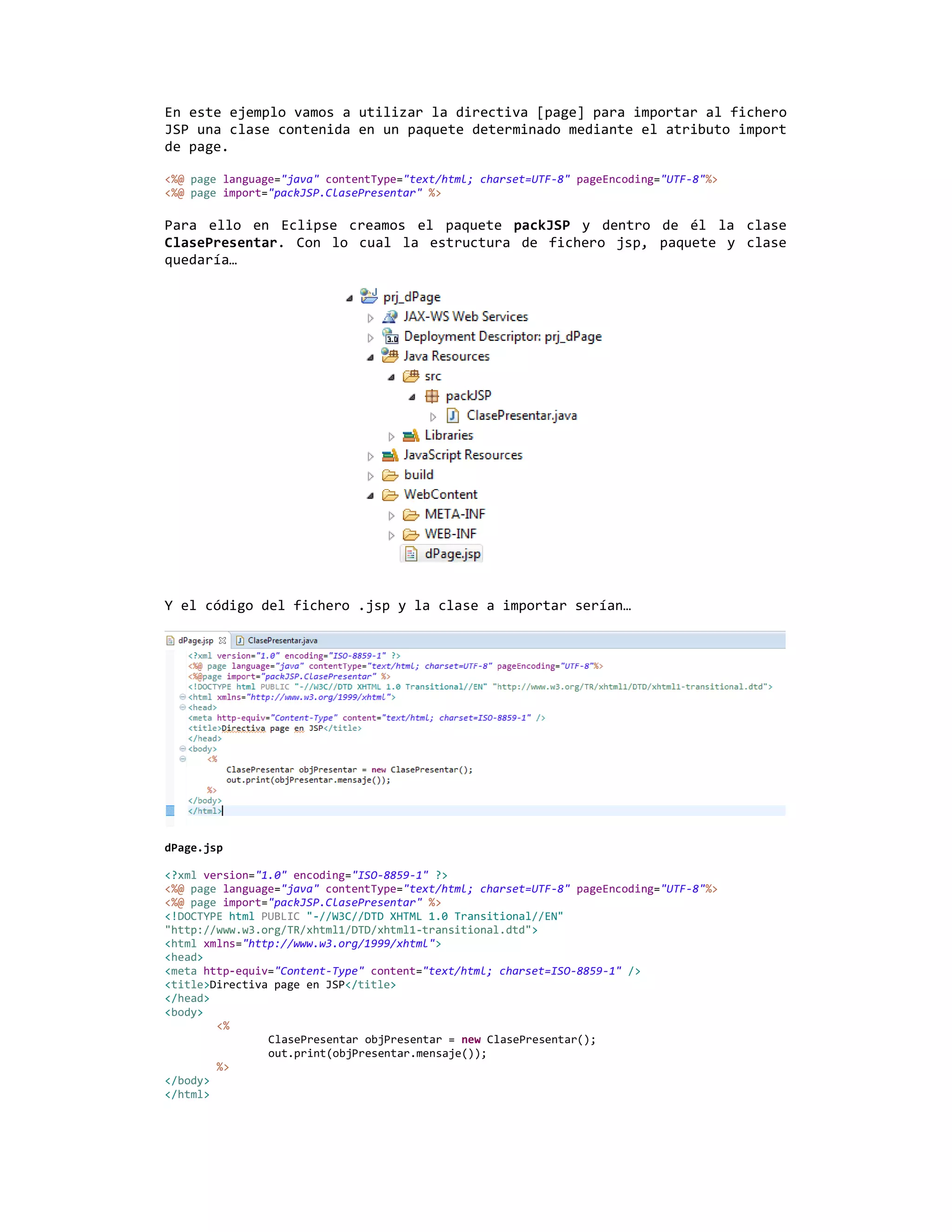 En este ejemplo vamos a utilizar la directiva [page] para importar al fichero
JSP una clase contenida en un paquete determinado mediante el atributo import
de page.

<%@ page language="java" contentType="text/html; charset=UTF-8" pageEncoding="UTF-8"%>
<%@ page import="packJSP.ClasePresentar" %>

Para ello en Eclipse creamos el paquete packJSP y dentro de él la clase
ClasePresentar. Con lo cual la estructura de fichero jsp, paquete y clase
quedaría…




Y el código del fichero .jsp y la clase a importar serían…




dPage.jsp

<?xml version="1.0" encoding="ISO-8859-1" ?>
<%@ page language="java" contentType="text/html; charset=UTF-8" pageEncoding="UTF-8"%>
<%@ page import="packJSP.ClasePresentar" %>
<!DOCTYPE html PUBLIC "-//W3C//DTD XHTML 1.0 Transitional//EN"
"http://www.w3.org/TR/xhtml1/DTD/xhtml1-transitional.dtd">
<html xmlns="http://www.w3.org/1999/xhtml">
<head>
<meta http-equiv="Content-Type" content="text/html; charset=ISO-8859-1" />
<title>Directiva page en JSP</title>
</head>
<body>
        <%
                ClasePresentar objPresentar = new ClasePresentar();
                out.print(objPresentar.mensaje());
        %>
</body>
</html>
 
