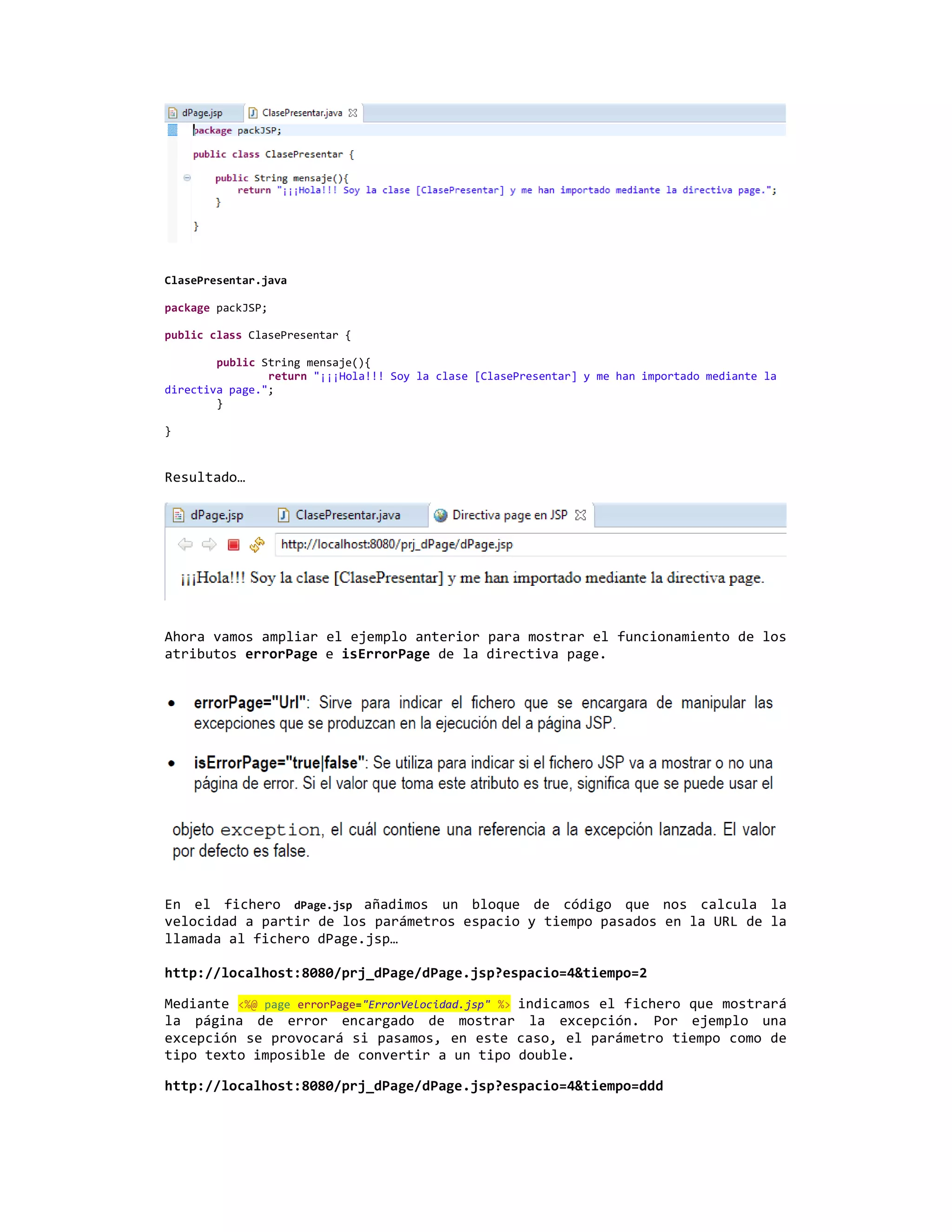 ClasePresentar.java

package packJSP;

public class ClasePresentar {

        public String mensaje(){
                return "¡¡¡Hola!!! Soy la clase [ClasePresentar] y me han importado mediante la
directiva page.";
        }

}



Resultado…




Ahora vamos ampliar el ejemplo anterior para mostrar el funcionamiento de los
atributos errorPage e isErrorPage de la directiva page.




En el fichero dPage.jsp añadimos un bloque de código que nos calcula la
velocidad a partir de los parámetros espacio y tiempo pasados en la URL de la
llamada al fichero dPage.jsp…

http://localhost:8080/prj_dPage/dPage.jsp?espacio=4&tiempo=2

Mediante <%@ page errorPage="ErrorVelocidad.jsp" %> indicamos el fichero que mostrará
la página de error encargado de mostrar la excepción. Por ejemplo una
excepción se provocará si pasamos, en este caso, el parámetro tiempo como de
tipo texto imposible de convertir a un tipo double.

http://localhost:8080/prj_dPage/dPage.jsp?espacio=4&tiempo=ddd
 