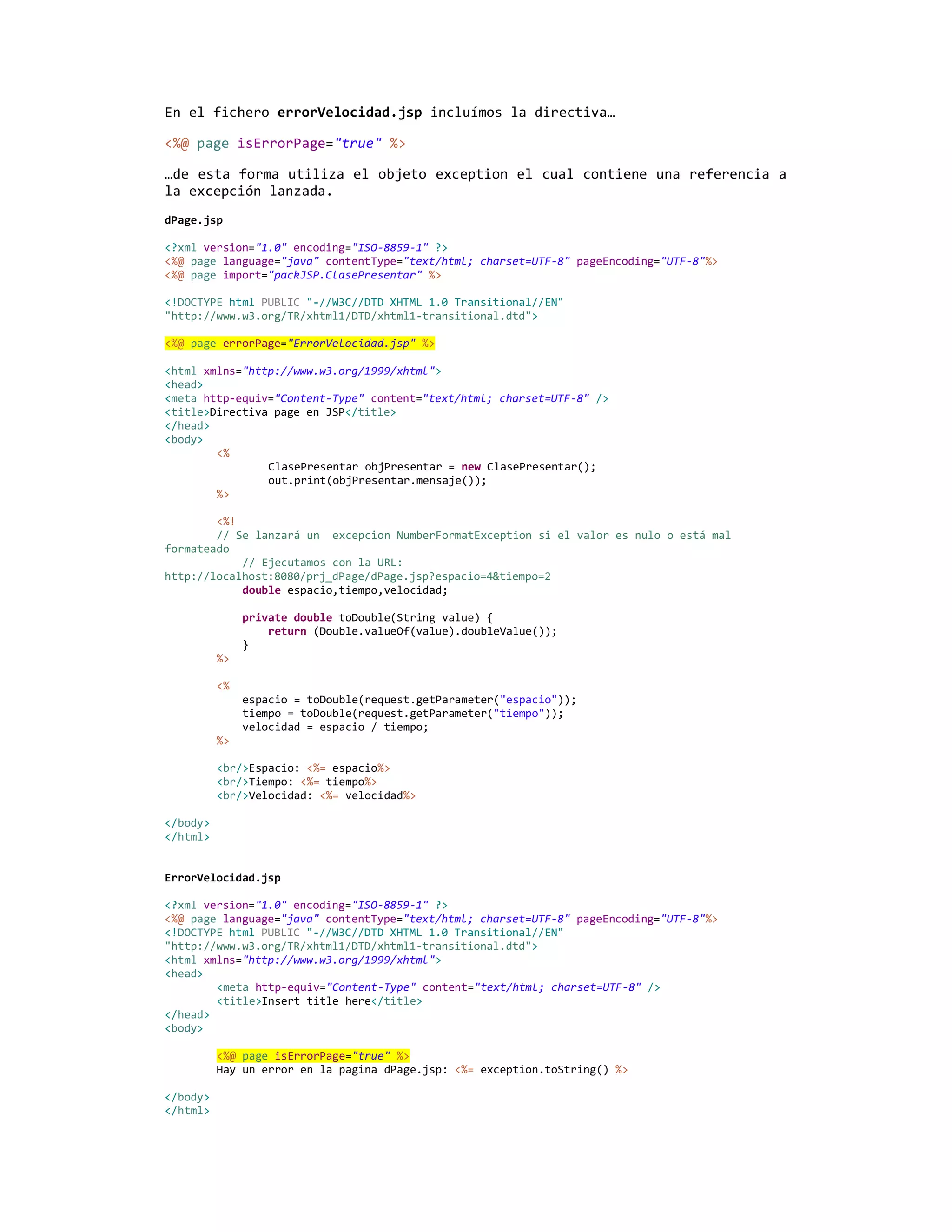 En el fichero errorVelocidad.jsp incluímos la directiva…

<%@ page isErrorPage="true" %>

…de esta forma utiliza el objeto exception el cual contiene una referencia a
la excepción lanzada.
dPage.jsp

<?xml version="1.0" encoding="ISO-8859-1" ?>
<%@ page language="java" contentType="text/html; charset=UTF-8" pageEncoding="UTF-8"%>
<%@ page import="packJSP.ClasePresentar" %>

<!DOCTYPE html PUBLIC "-//W3C//DTD XHTML 1.0 Transitional//EN"
"http://www.w3.org/TR/xhtml1/DTD/xhtml1-transitional.dtd">

<%@ page errorPage="ErrorVelocidad.jsp" %>

<html xmlns="http://www.w3.org/1999/xhtml">
<head>
<meta http-equiv="Content-Type" content="text/html; charset=UTF-8" />
<title>Directiva page en JSP</title>
</head>
<body>
        <%
                ClasePresentar objPresentar = new ClasePresentar();
                out.print(objPresentar.mensaje());
        %>

        <%!
        // Se lanzará un excepcion NumberFormatException si el valor es nulo o está mal
formateado
            // Ejecutamos con la URL:
http://localhost:8080/prj_dPage/dPage.jsp?espacio=4&tiempo=2
            double espacio,tiempo,velocidad;

               private double toDouble(String value) {
                   return (Double.valueOf(value).doubleValue());
               }
          %>

          <%
               espacio = toDouble(request.getParameter("espacio"));
               tiempo = toDouble(request.getParameter("tiempo"));
               velocidad = espacio / tiempo;
          %>

          <br/>Espacio: <%= espacio%>
          <br/>Tiempo: <%= tiempo%>
          <br/>Velocidad: <%= velocidad%>

</body>
</html>


ErrorVelocidad.jsp

<?xml version="1.0" encoding="ISO-8859-1" ?>
<%@ page language="java" contentType="text/html; charset=UTF-8" pageEncoding="UTF-8"%>
<!DOCTYPE html PUBLIC "-//W3C//DTD XHTML 1.0 Transitional//EN"
"http://www.w3.org/TR/xhtml1/DTD/xhtml1-transitional.dtd">
<html xmlns="http://www.w3.org/1999/xhtml">
<head>
        <meta http-equiv="Content-Type" content="text/html; charset=UTF-8" />
        <title>Insert title here</title>
</head>
<body>

          <%@ page isErrorPage="true" %>
          Hay un error en la pagina dPage.jsp: <%= exception.toString() %>

</body>
</html>
 