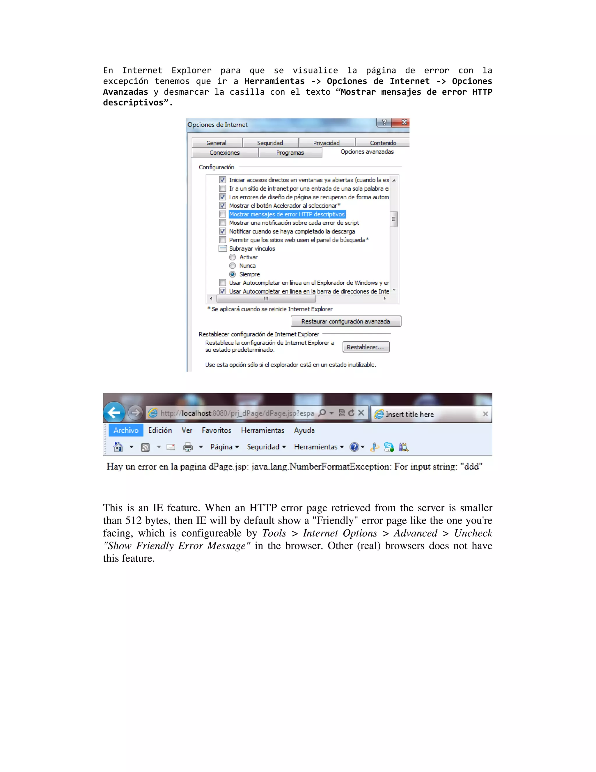 En Internet Explorer para que se visualice la página de error con la
excepción tenemos que ir a Herramientas -> Opciones de Internet -> Opciones
Avanzadas y desmarcar la casilla con el texto “Mostrar mensajes de error HTTP
descriptivos”.




This is an IE feature. When an HTTP error page retrieved from the server is smaller
than 512 bytes, then IE will by default show a "Friendly" error page like the one you're
facing, which is configureable by Tools > Internet Options > Advanced > Uncheck
"Show Friendly Error Message" in the browser. Other (real) browsers does not have
this feature.
 