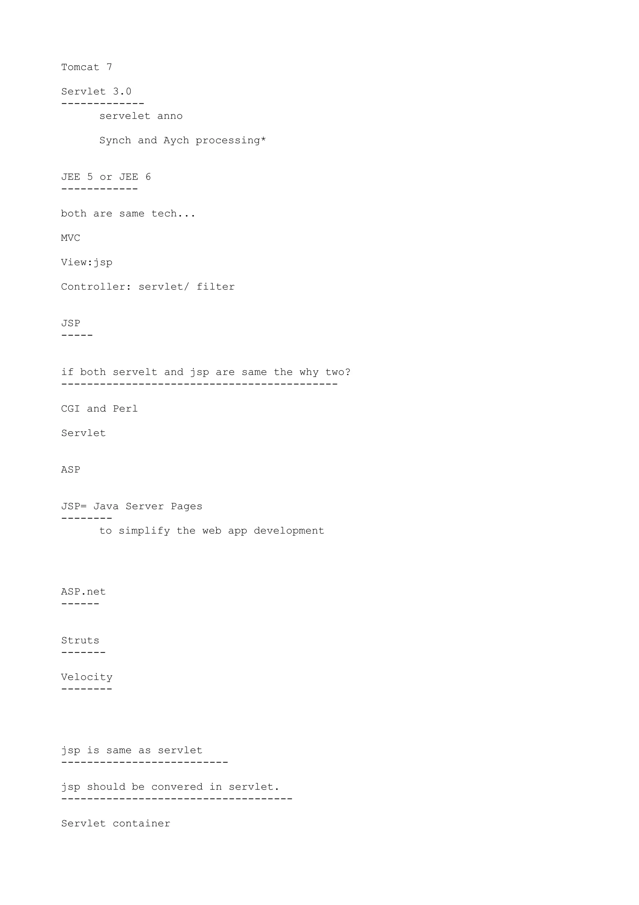 Tomcat 7

Servlet 3.0
-------------
      servelet anno

        Synch and Aych processing*


JEE 5 or JEE 6
------------

both are same tech...

MVC

View:jsp

Controller: servlet/ filter


JSP
-----


if both servelt and jsp are same the why two?
-------------------------------------------

CGI and Perl

Servlet


ASP


JSP= Java Server Pages
--------
      to simplify the web app development




ASP.net
------


Struts
-------

Velocity
--------




jsp is same as servlet
--------------------------

jsp should be convered in servlet.
------------------------------------

Servlet container
 