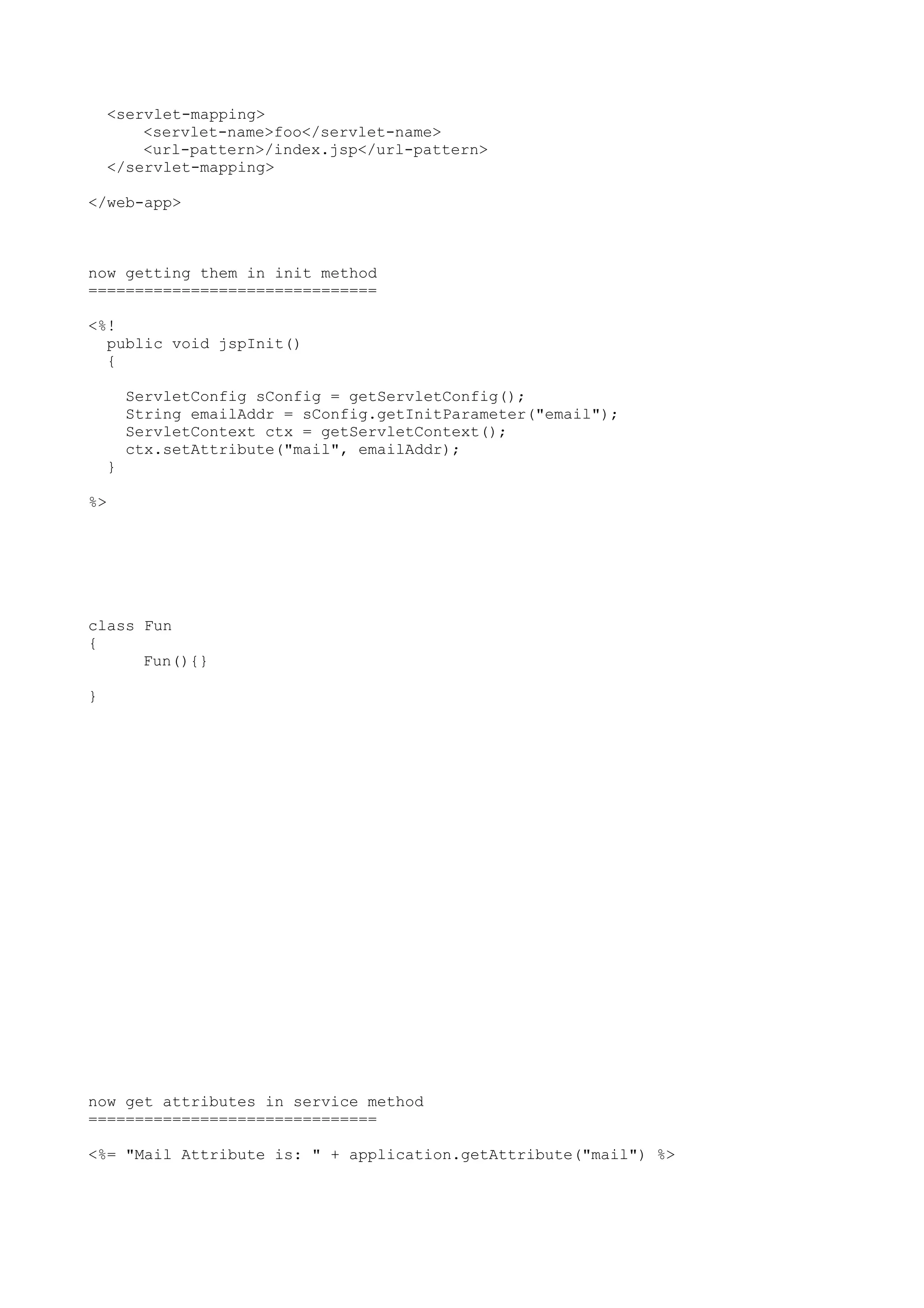 <servlet-mapping>
        <servlet-name>foo</servlet-name>
        <url-pattern>/index.jsp</url-pattern>
    </servlet-mapping>

</web-app>



now getting them in init method
===============================

<%!
  public void jspInit()
  {

        ServletConfig sConfig = getServletConfig();
        String emailAddr = sConfig.getInitParameter("email");
        ServletContext ctx = getServletContext();
        ctx.setAttribute("mail", emailAddr);
    }

%>




class Fun
{
      Fun(){}

}




now get attributes in service method
===============================

<%= "Mail Attribute is: " + application.getAttribute("mail") %>
 