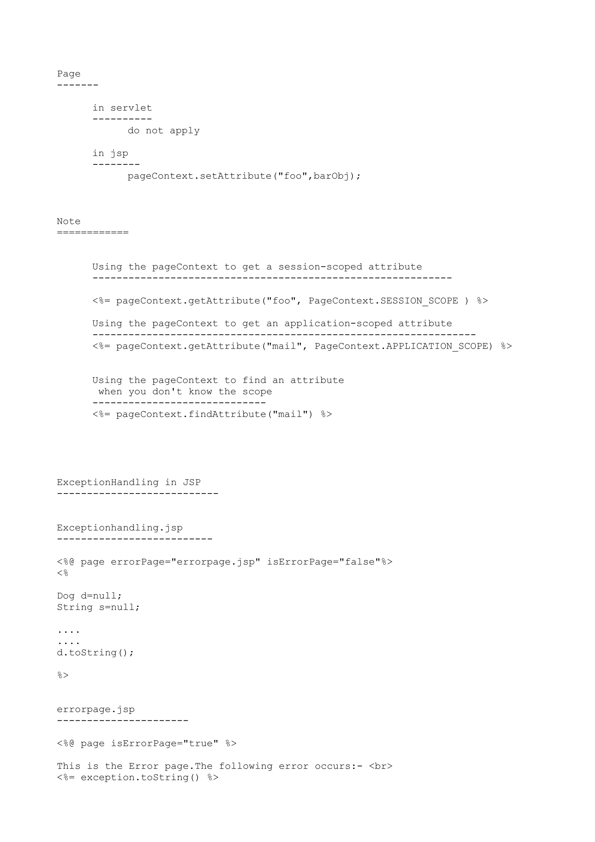 Page
-------

     in servlet
     ----------
           do not apply

     in jsp
     --------
           pageContext.setAttribute("foo",barObj);



Note
============


     Using the pageContext to get a session-scoped attribute
     ------------------------------------------------------------

     <%= pageContext.getAttribute("foo", PageContext.SESSION_SCOPE ) %>

     Using the pageContext to get an application-scoped attribute
     ----------------------------------------------------------------
     <%= pageContext.getAttribute("mail", PageContext.APPLICATION_SCOPE) %>


     Using the pageContext to find an attribute
      when you don't know the scope
     -----------------------------
     <%= pageContext.findAttribute("mail") %>




ExceptionHandling in JSP
---------------------------


Exceptionhandling.jsp
--------------------------

<%@ page errorPage="errorpage.jsp" isErrorPage="false"%>
<%

Dog d=null;
String s=null;

....
....
d.toString();

%>


errorpage.jsp
----------------------

<%@ page isErrorPage="true" %>

This is the Error page.The following error occurs:- <br>
<%= exception.toString() %>
 