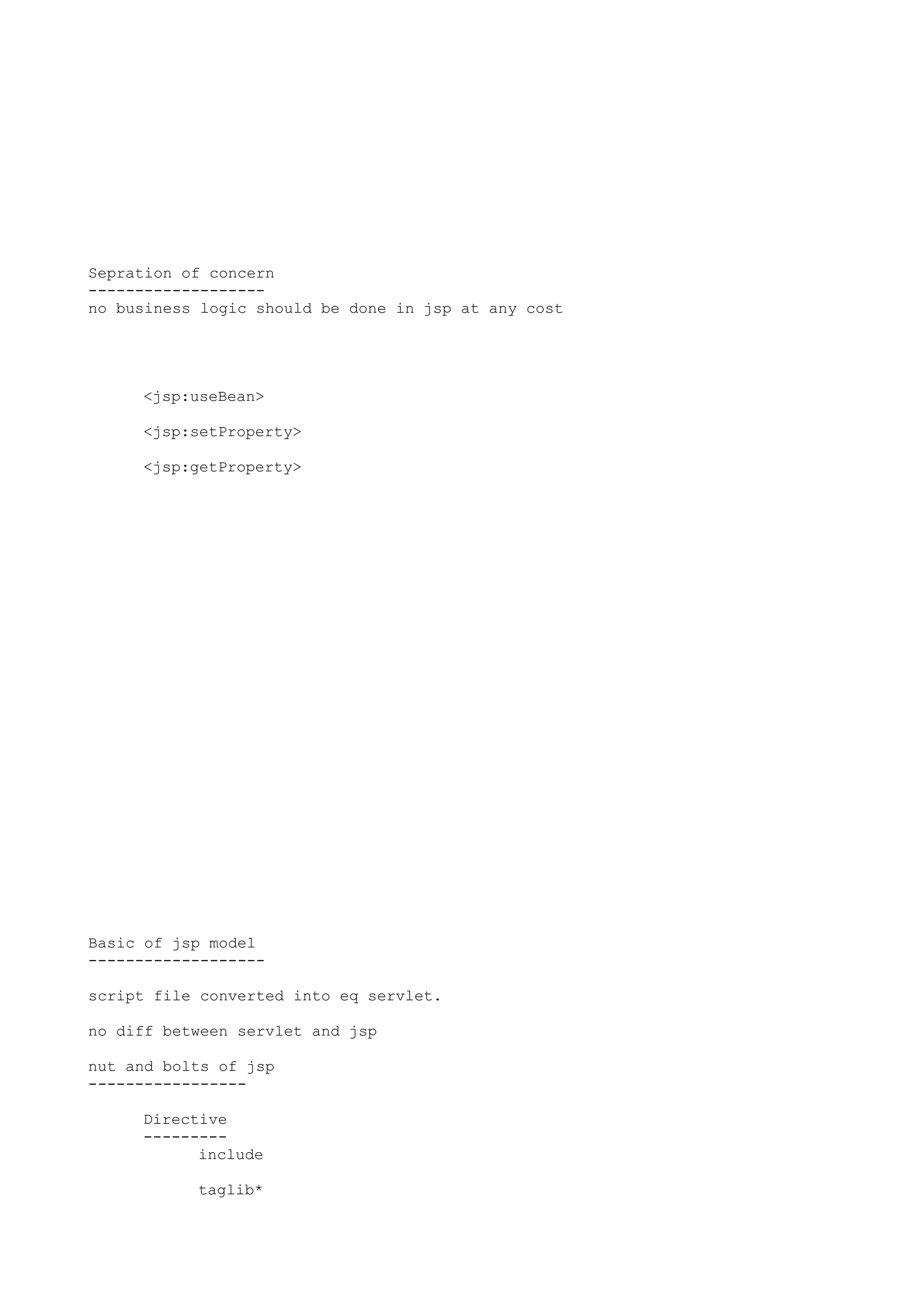 Sepration of concern
-------------------
no business logic should be done in jsp at any cost




     <jsp:useBean>

     <jsp:setProperty>

     <jsp:getProperty>




Basic of jsp model
-------------------

script file converted into eq servlet.

no diff between servlet and jsp

nut and bolts of jsp
-----------------

     Directive
     ---------
           include

           taglib*
 