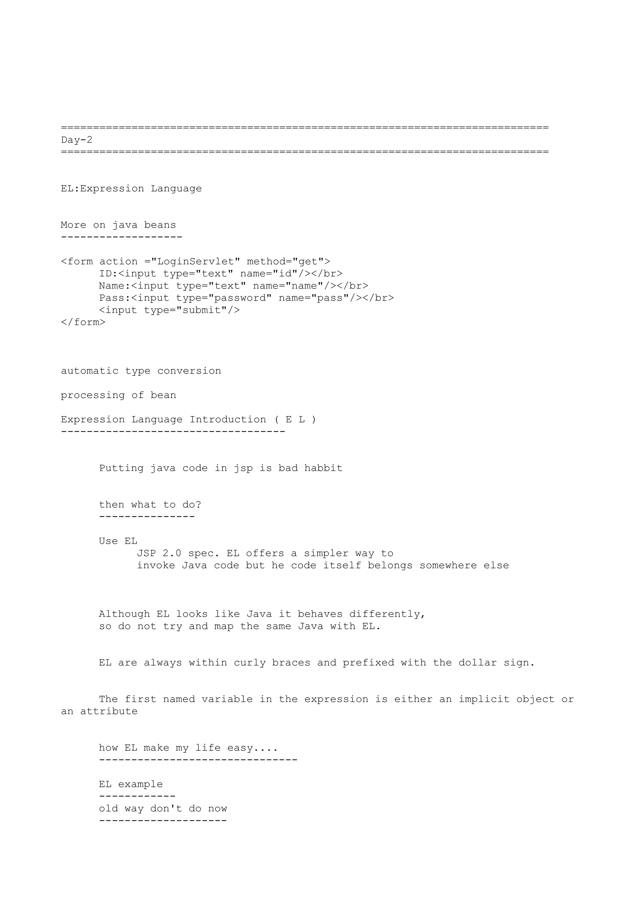 ============================================================================
Day-2
============================================================================


EL:Expression Language


More on java beans
-------------------

<form action ="LoginServlet" method="get">
      ID:<input type="text" name="id"/></br>
      Name:<input type="text" name="name"/></br>
      Pass:<input type="password" name="pass"/></br>
      <input type="submit"/>
</form>



automatic type conversion

processing of bean

Expression Language Introduction ( E L )
-----------------------------------


     Putting java code in jsp is bad habbit


     then what to do?
     ---------------

     Use EL
           JSP 2.0 spec. EL offers a simpler way to
           invoke Java code but he code itself belongs somewhere else



     Although EL looks like Java it behaves differently,
     so do not try and map the same Java with EL.


     EL are always within curly braces and prefixed with the dollar sign.


      The first named variable in the expression is either an implicit object or
an attribute


     how EL make my life easy....
     -------------------------------

     EL example
     ------------
     old way don't do now
     --------------------
 