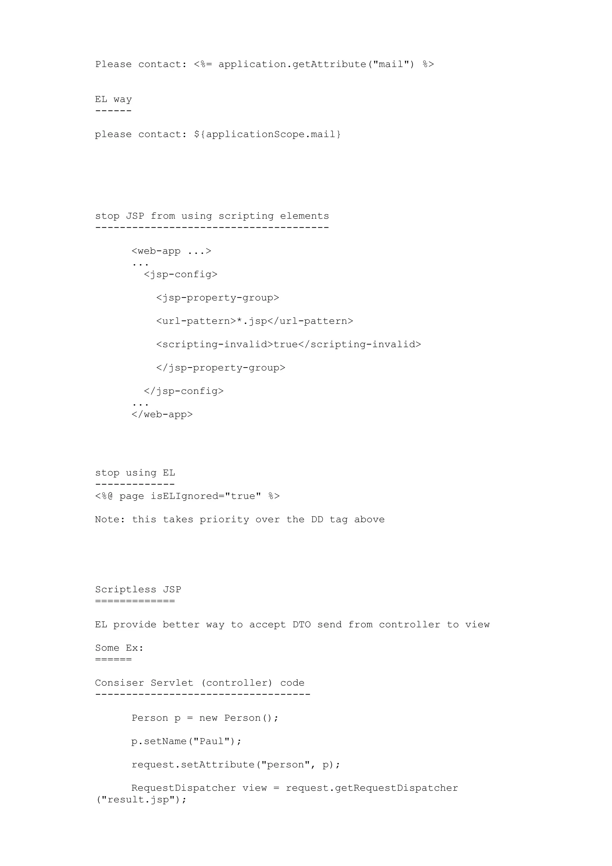 Please contact: <%= application.getAttribute("mail") %>


EL way
------

please contact: ${applicationScope.mail}




stop JSP from using scripting elements
--------------------------------------

     <web-app ...>
     ...
       <jsp-config>

           <jsp-property-group>

           <url-pattern>*.jsp</url-pattern>

           <scripting-invalid>true</scripting-invalid>

           </jsp-property-group>

       </jsp-config>
     ...
     </web-app>




stop using EL
-------------
<%@ page isELIgnored="true" %>

Note: this takes priority over the DD tag above




Scriptless JSP
=============

EL provide better way to accept DTO send from controller to view

Some Ex:
======

Consiser Servlet (controller) code
-----------------------------------

     Person p = new Person();

     p.setName("Paul");

     request.setAttribute("person", p);

      RequestDispatcher view = request.getRequestDispatcher
("result.jsp");
 