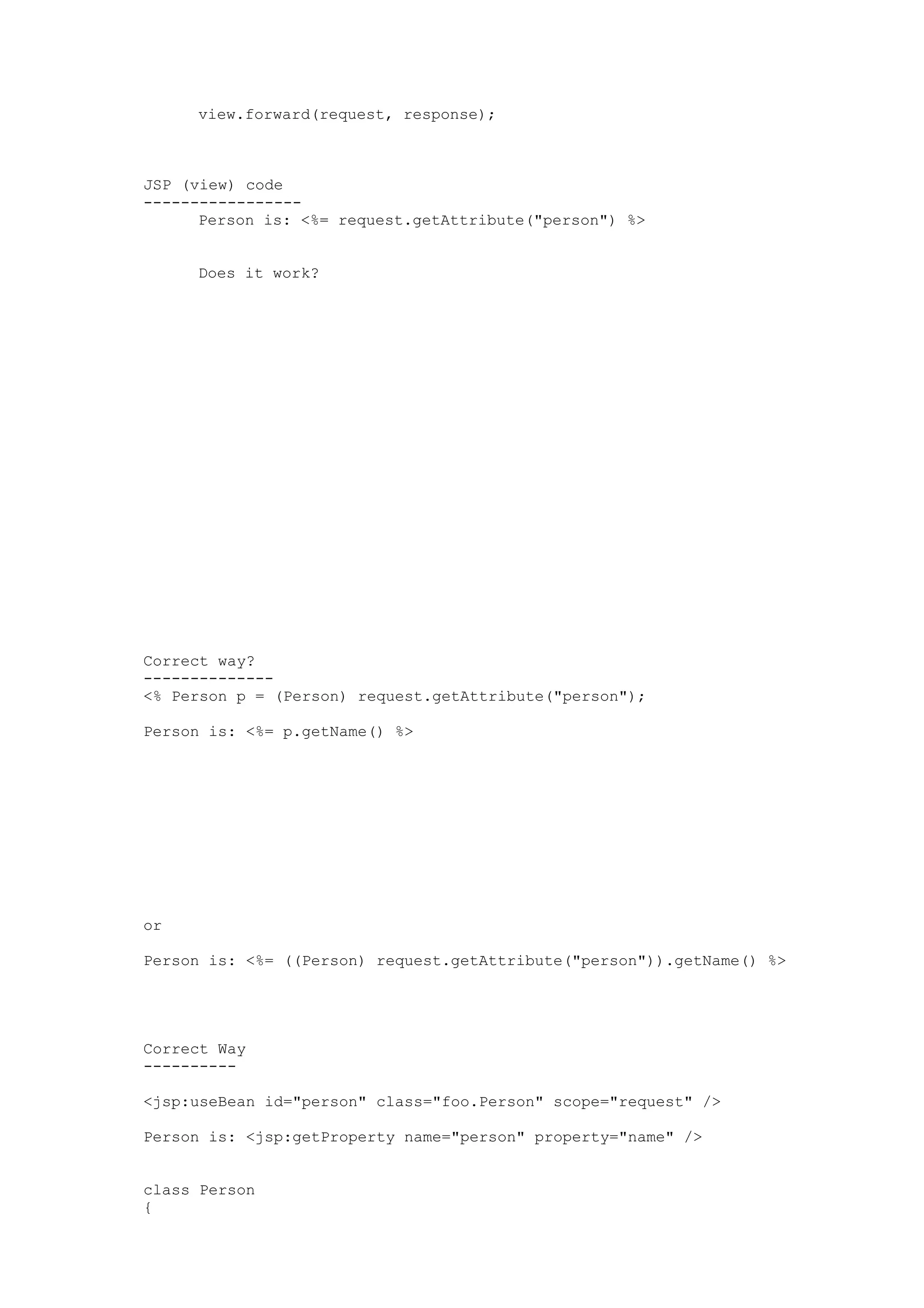 view.forward(request, response);



JSP (view) code
-----------------
      Person is: <%= request.getAttribute("person") %>


     Does it work?




Correct way?
--------------
<% Person p = (Person) request.getAttribute("person");

Person is: <%= p.getName() %>




or

Person is: <%= ((Person) request.getAttribute("person")).getName() %>




Correct Way
----------

<jsp:useBean id="person" class="foo.Person" scope="request" />

Person is: <jsp:getProperty name="person" property="name" />


class Person
{
 