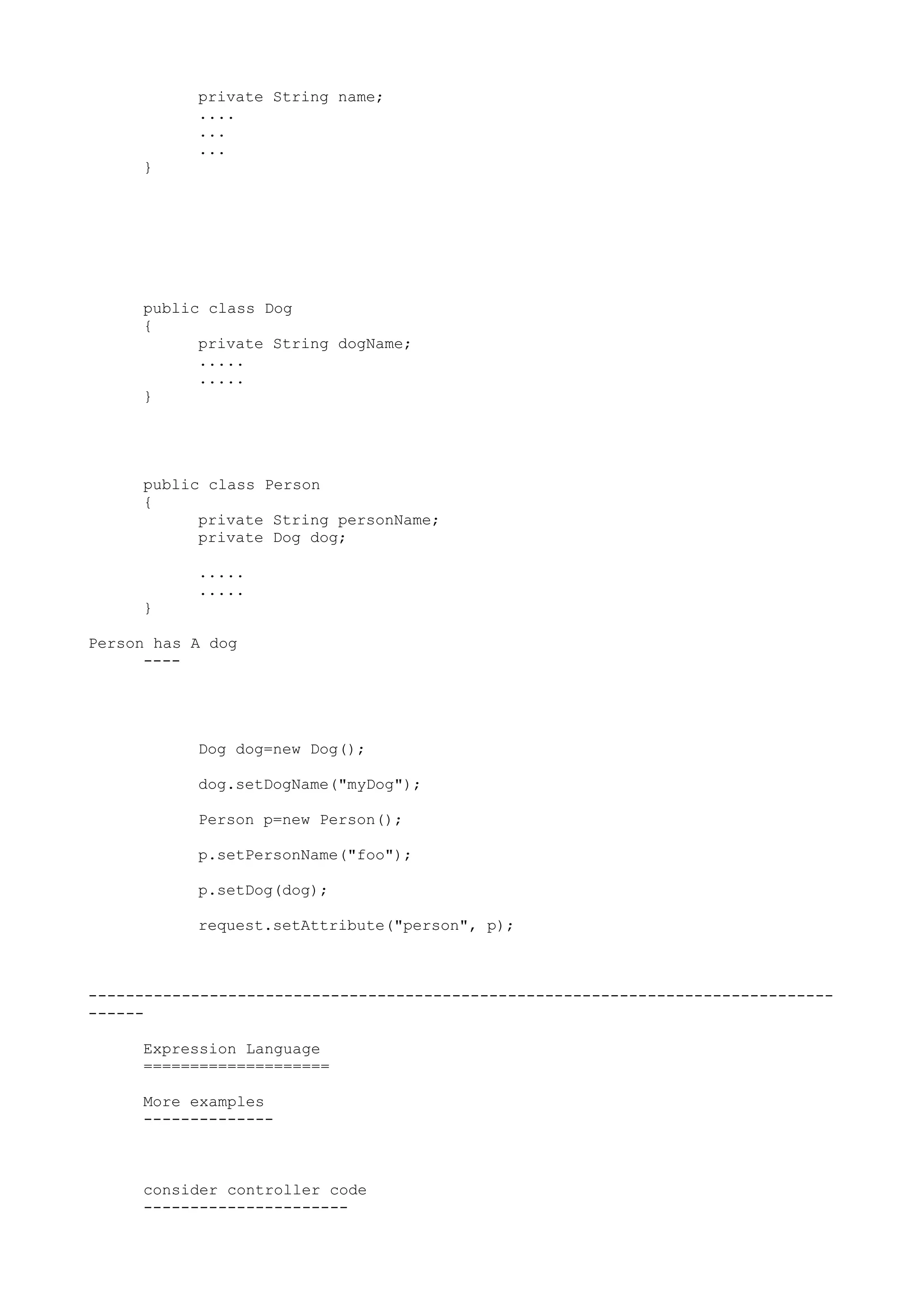 private String name;
           ....
           ...
           ...
     }




     public class Dog
     {
           private String dogName;
           .....
           .....
     }




     public class Person
     {
           private String personName;
           private Dog dog;

           .....
           .....
     }

Person has A dog
      ----




           Dog dog=new Dog();

           dog.setDogName("myDog");

           Person p=new Person();

           p.setPersonName("foo");

           p.setDog(dog);

           request.setAttribute("person", p);



--------------------------------------------------------------------------------
------

     Expression Language
     ====================

     More examples
     --------------



     consider controller code
     ----------------------
 