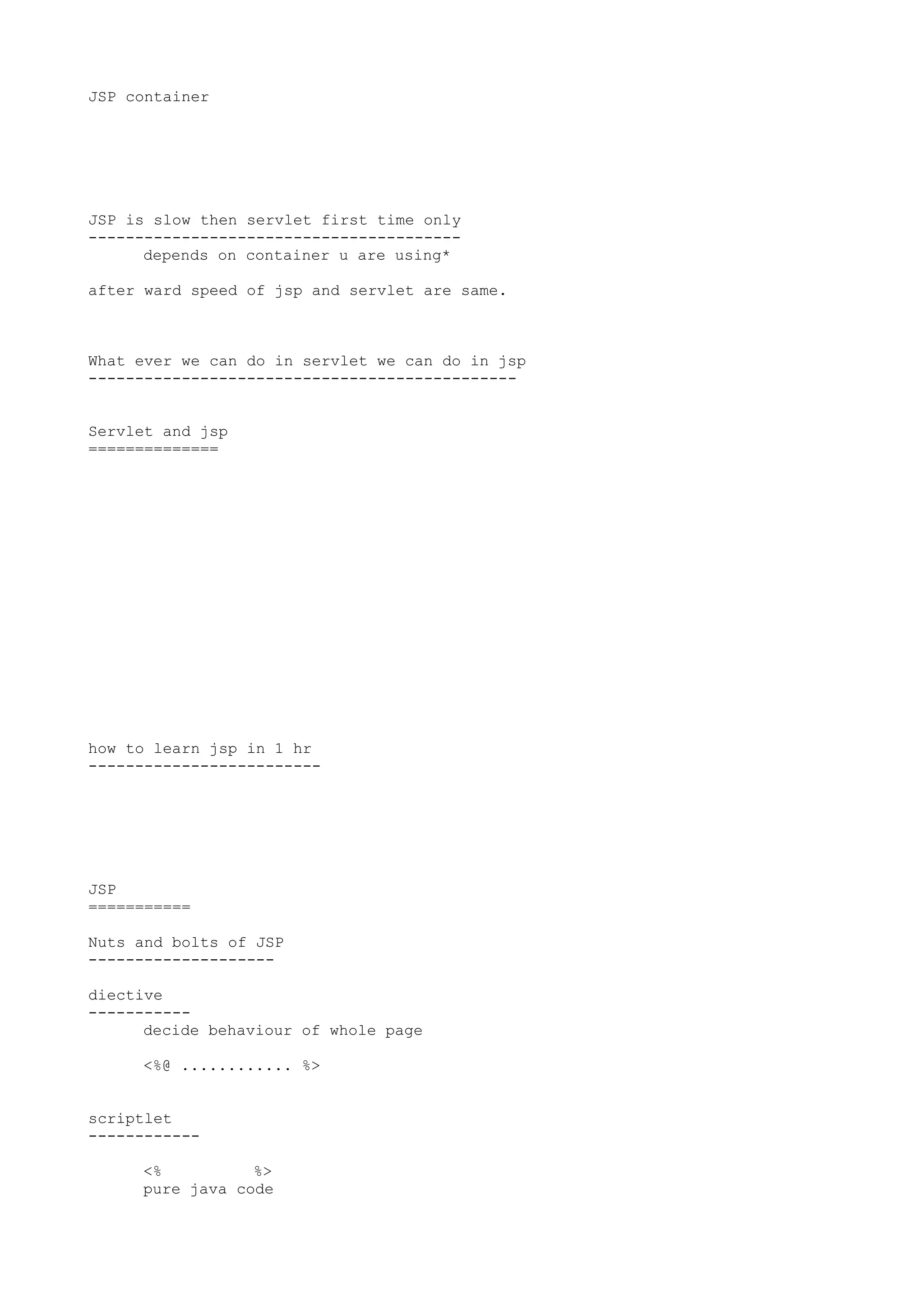 JSP container




JSP is slow then servlet first time only
----------------------------------------
      depends on container u are using*

after ward speed of jsp and servlet are same.



What ever we can do in servlet we can do in jsp
----------------------------------------------


Servlet and jsp
==============




how to learn jsp in 1 hr
-------------------------




JSP
===========

Nuts and bolts of JSP
--------------------

diective
-----------
      decide behaviour of whole page

     <%@ ............ %>


scriptlet
------------

     <%          %>
     pure java code
 