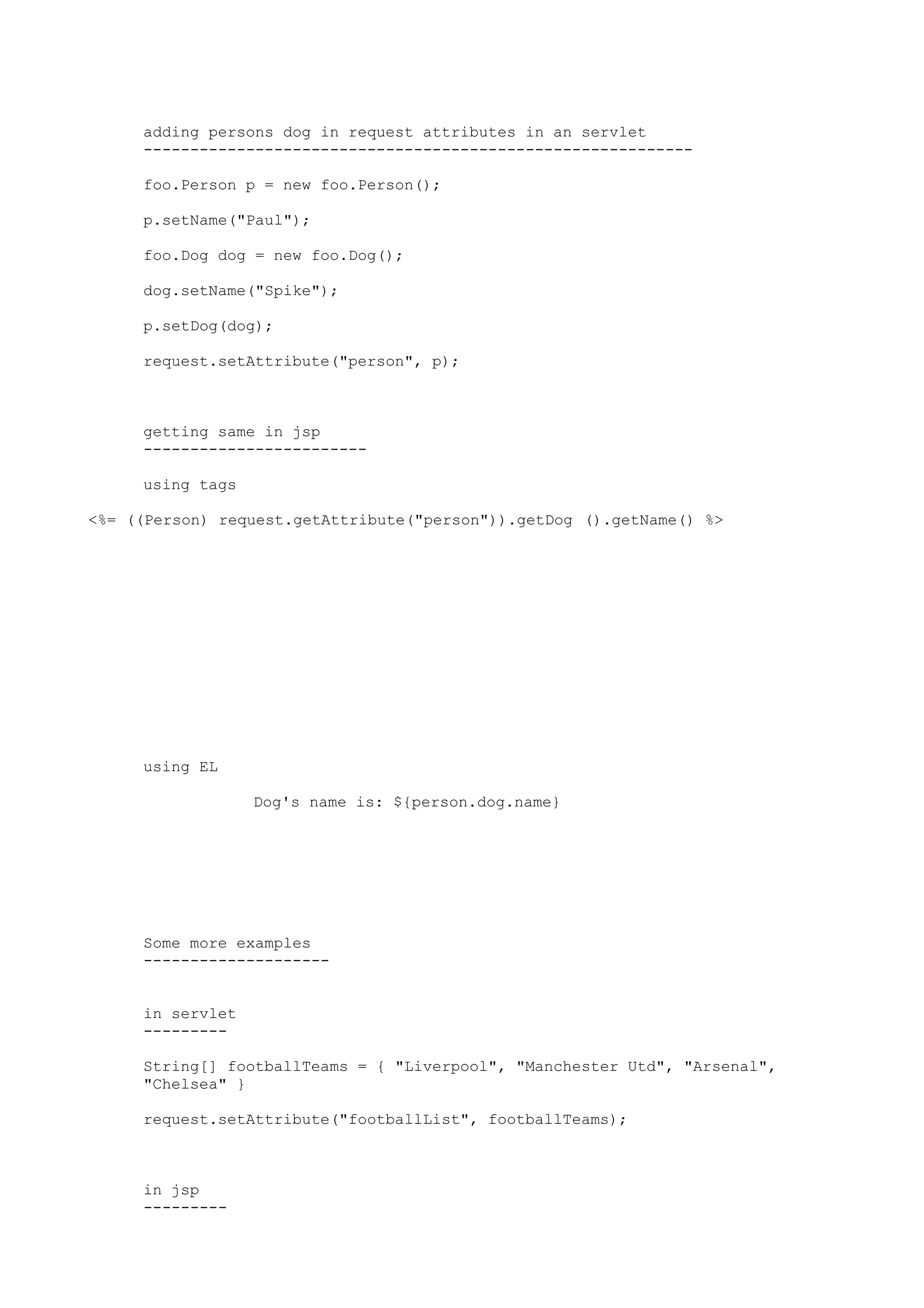 adding persons dog in request attributes in an servlet
     -----------------------------------------------------------

     foo.Person p = new foo.Person();

     p.setName("Paul");

     foo.Dog dog = new foo.Dog();

     dog.setName("Spike");

     p.setDog(dog);

     request.setAttribute("person", p);



     getting same in jsp
     ------------------------

     using tags

<%= ((Person) request.getAttribute("person")).getDog ().getName() %>




     using EL

                  Dog's name is: ${person.dog.name}




     Some more examples
     --------------------


     in servlet
     ---------

     String[] footballTeams = { "Liverpool", "Manchester Utd", "Arsenal",
     "Chelsea" }

     request.setAttribute("footballList", footballTeams);



     in jsp
     ---------
 