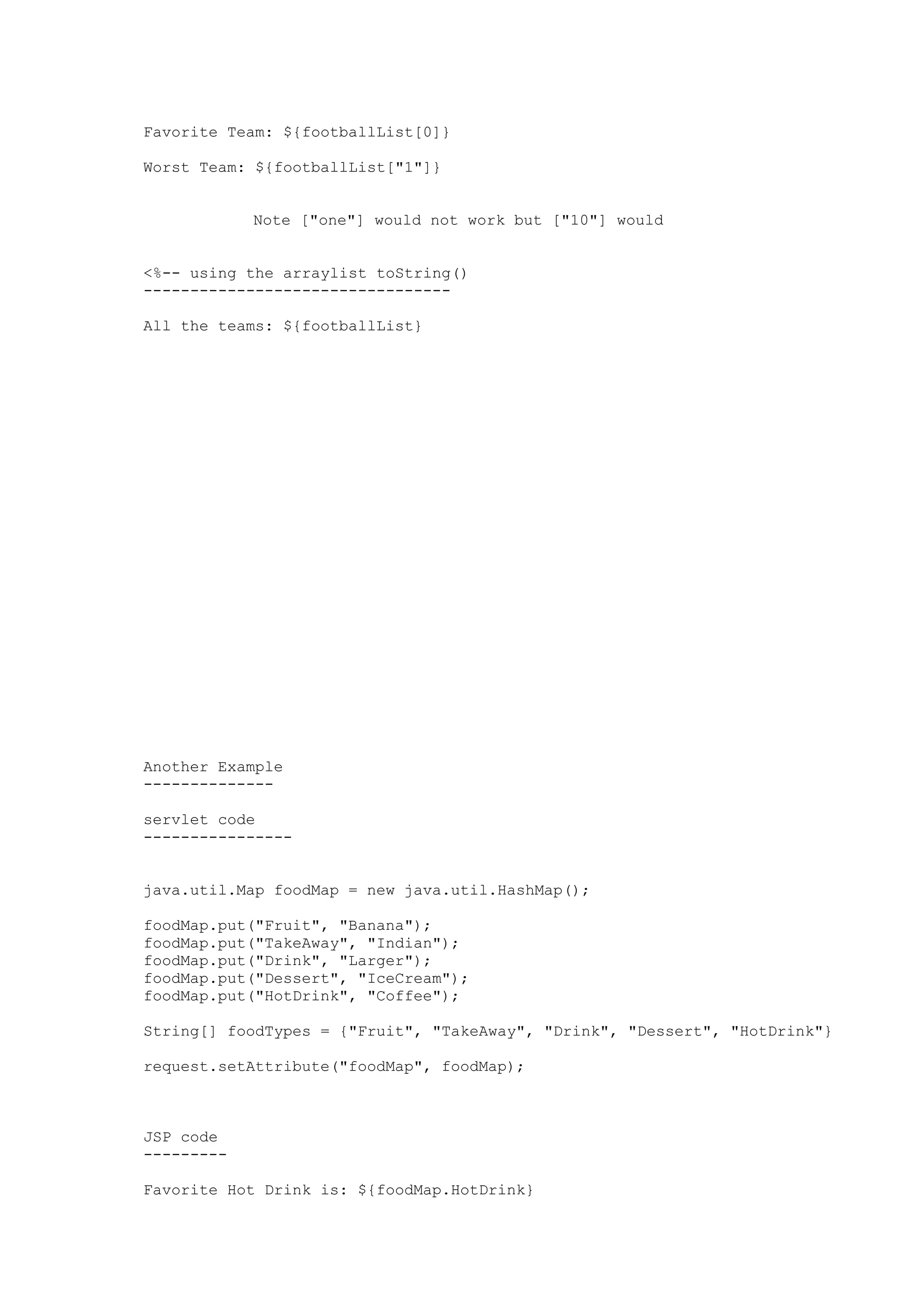 Favorite Team: ${footballList[0]}

Worst Team: ${footballList["1"]}


            Note ["one"] would not work but ["10"] would


<%-- using the arraylist toString()
---------------------------------

All the teams: ${footballList}




Another Example
--------------

servlet code
----------------


java.util.Map foodMap = new java.util.HashMap();

foodMap.put("Fruit", "Banana");
foodMap.put("TakeAway", "Indian");
foodMap.put("Drink", "Larger");
foodMap.put("Dessert", "IceCream");
foodMap.put("HotDrink", "Coffee");

String[] foodTypes = {"Fruit", "TakeAway", "Drink", "Dessert", "HotDrink"}

request.setAttribute("foodMap", foodMap);



JSP code
---------

Favorite Hot Drink is: ${foodMap.HotDrink}
 