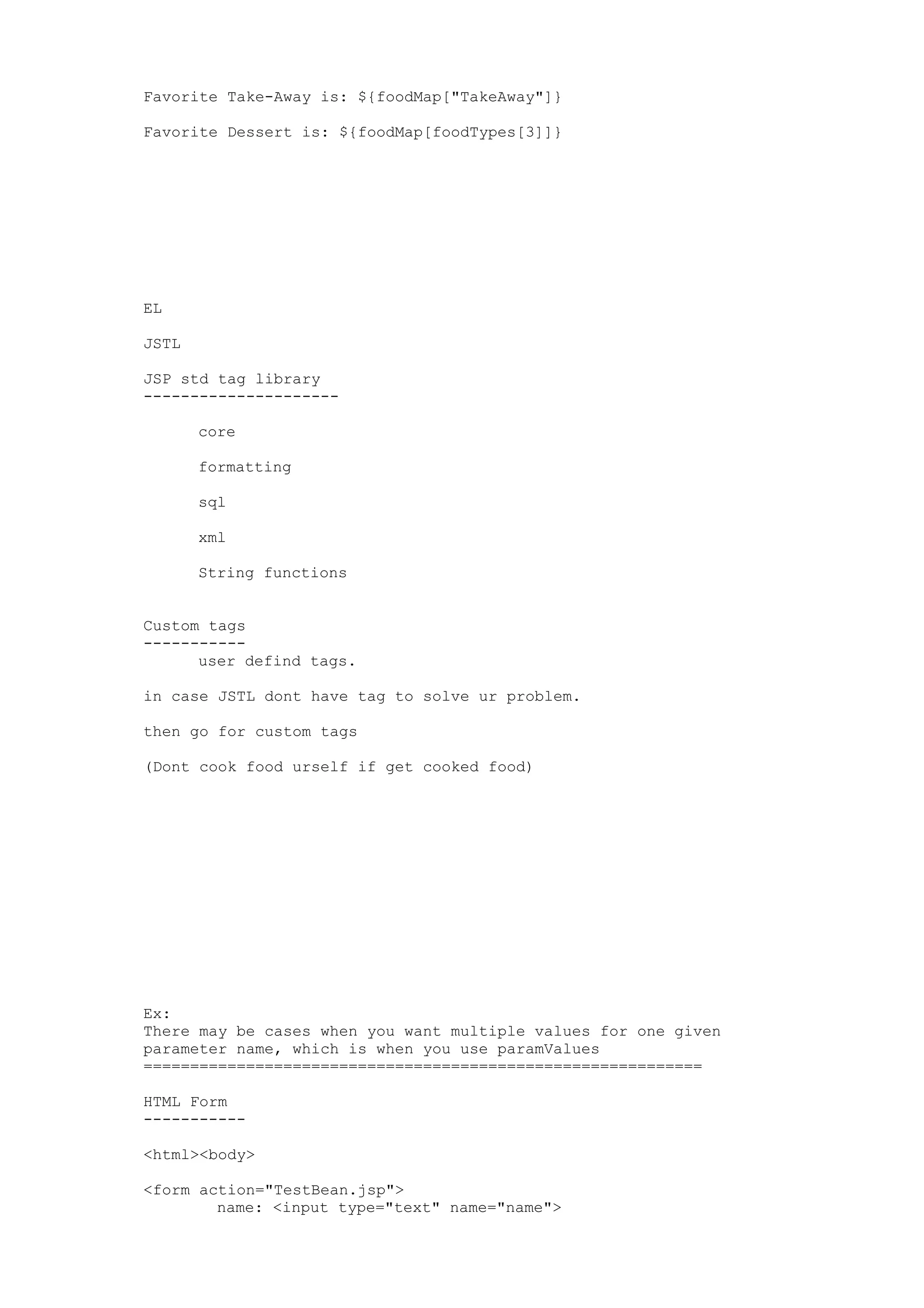 Favorite Take-Away is: ${foodMap["TakeAway"]}

Favorite Dessert is: ${foodMap[foodTypes[3]]}




EL

JSTL

JSP std tag library
---------------------

       core

       formatting

       sql

       xml

       String functions


Custom tags
-----------
      user defind tags.

in case JSTL dont have tag to solve ur problem.

then go for custom tags

(Dont cook food urself if get cooked food)




Ex:
There may be cases when you want multiple values for one given
parameter name, which is when you use paramValues
============================================================

HTML Form
-----------

<html><body>

<form action="TestBean.jsp">
        name: <input type="text" name="name">
 