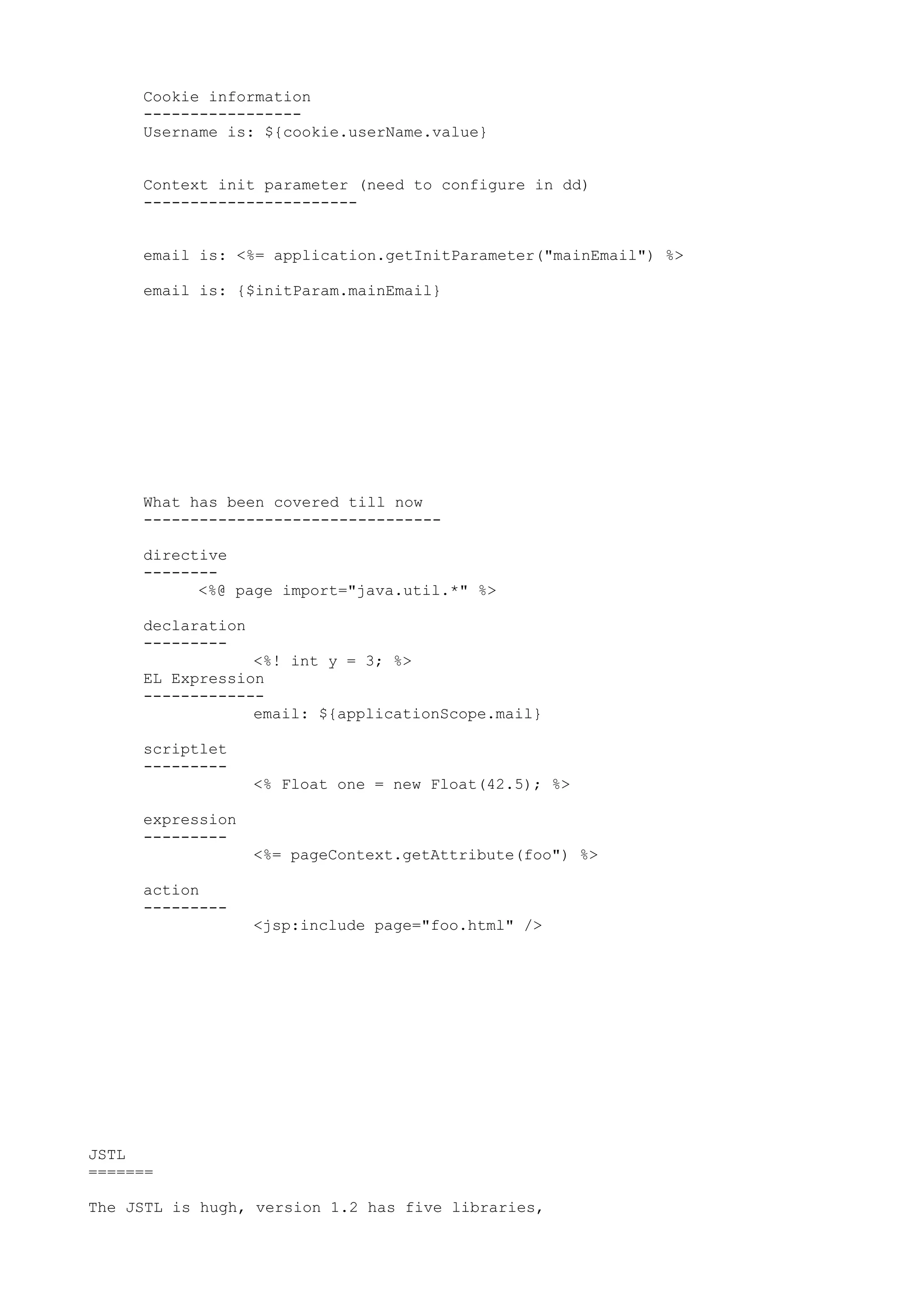 Cookie information
     -----------------
     Username is: ${cookie.userName.value}


     Context init parameter (need to configure in dd)
     -----------------------


     email is: <%= application.getInitParameter("mainEmail") %>

     email is: {$initParam.mainEmail}




     What has been covered till now
     --------------------------------

     directive
     --------
           <%@ page import="java.util.*" %>

     declaration
     ---------
                 <%! int y = 3; %>
     EL Expression
     -------------
                 email: ${applicationScope.mail}

     scriptlet
     ---------
                   <% Float one = new Float(42.5); %>

     expression
     ---------
                   <%= pageContext.getAttribute(foo") %>

     action
     ---------
                   <jsp:include page="foo.html" />




JSTL
=======

The JSTL is hugh, version 1.2 has five libraries,
 