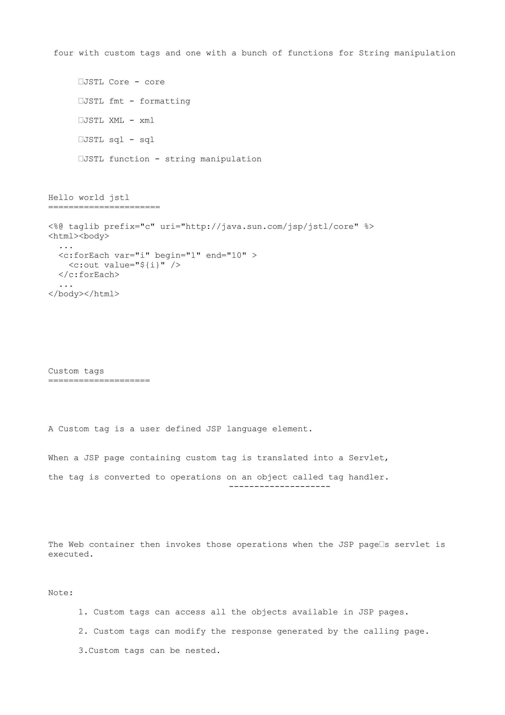 four with custom tags and one with a bunch of functions for String manipulation


        •JSTL Core - core

        •JSTL fmt - formatting

        •JSTL XML - xml

        •JSTL sql - sql

        •JSTL function - string manipulation



Hello world jstl
======================

<%@ taglib prefix="c" uri="http://java.sun.com/jsp/jstl/core" %>
<html><body>
  ...
  <c:forEach var="i" begin="1" end="10" >
    <c:out value="${i}" />
  </c:forEach>
  ...
</body></html>




Custom tags
====================




A Custom tag is a user defined JSP language element.


When a JSP page containing custom tag is translated into a Servlet,

the tag is converted to operations on an object called tag handler.
                                   --------------------




The Web container then invokes those operations when the JSP page•s servlet is
executed.



Note:

        1. Custom tags can access all the objects available in JSP pages.

        2. Custom tags can modify the response generated by the calling page.

        3.Custom tags can be nested.
 