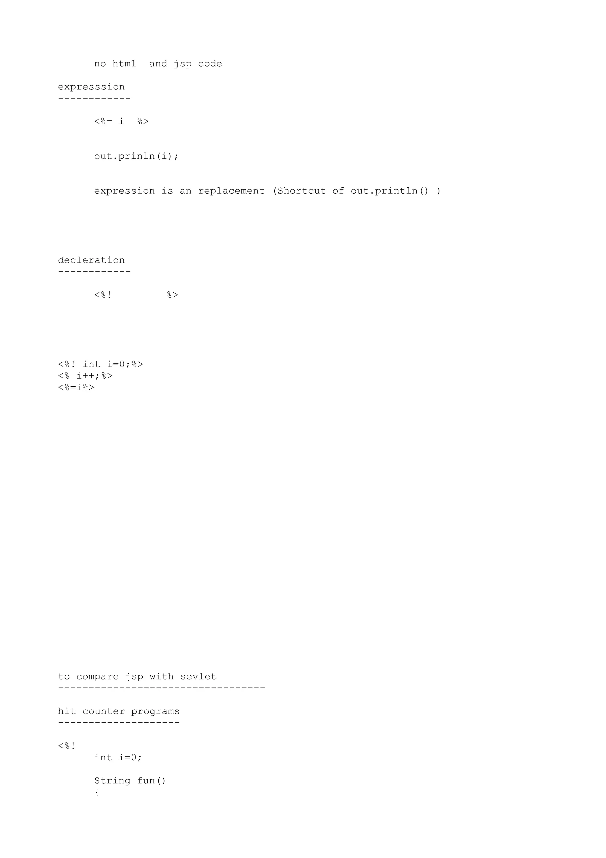 no html    and jsp code

expresssion
------------

      <%= i    %>


      out.prinln(i);


      expression is an replacement (Shortcut of out.println() )




decleration
------------

      <%!           %>




<%! int i=0;%>
<% i++;%>
<%=i%>




to compare jsp with sevlet
----------------------------------

hit counter programs
--------------------

<%!
      int i=0;

      String fun()
      {
 