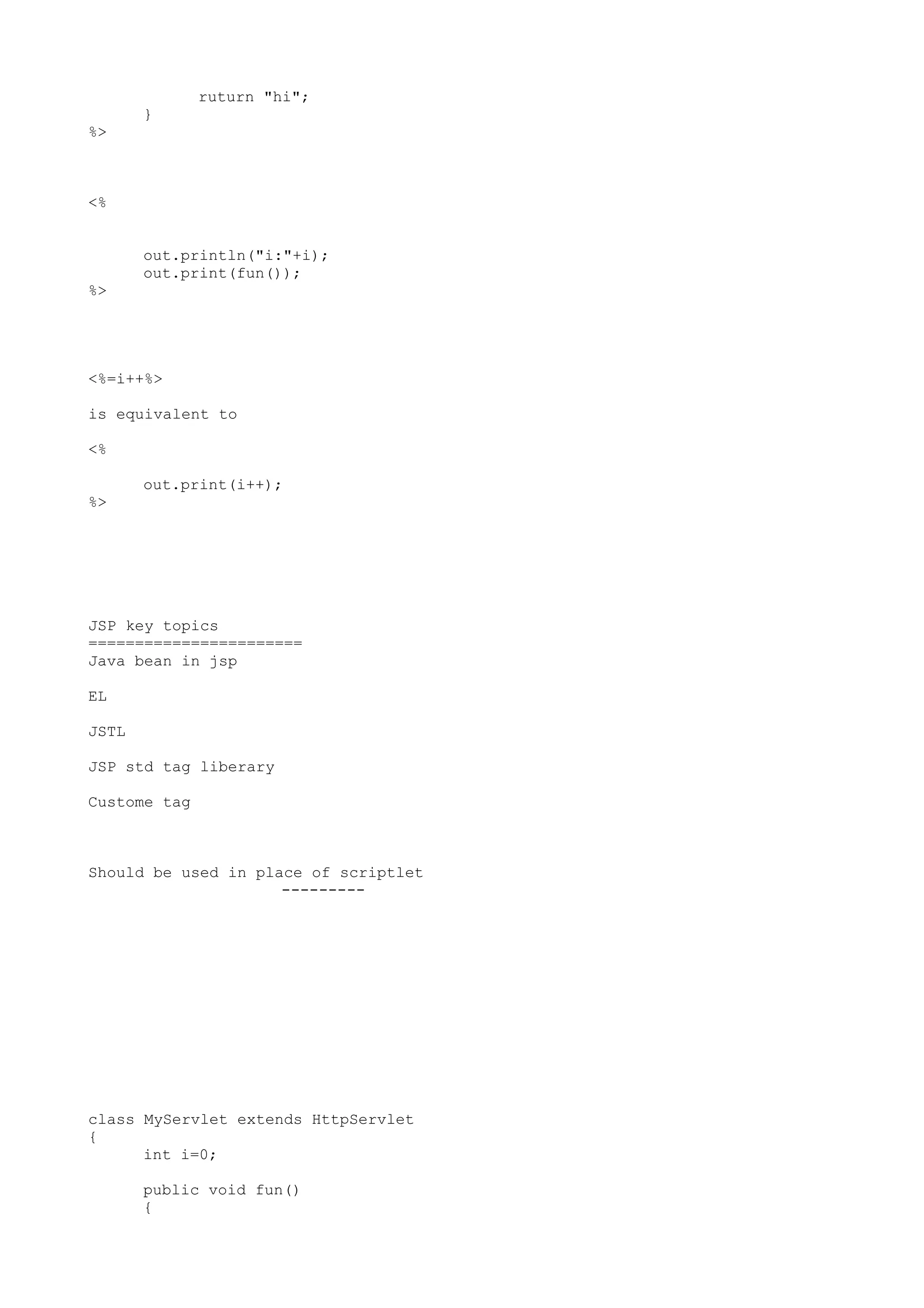 ruturn "hi";
       }
%>



<%


       out.println("i:"+i);
       out.print(fun());
%>




<%=i++%>

is equivalent to

<%

       out.print(i++);
%>




JSP key topics
=======================
Java bean in jsp

EL

JSTL

JSP std tag liberary

Custome tag



Should be used in place of scriptlet
                     ---------




class MyServlet extends HttpServlet
{
      int i=0;

       public void fun()
       {
 