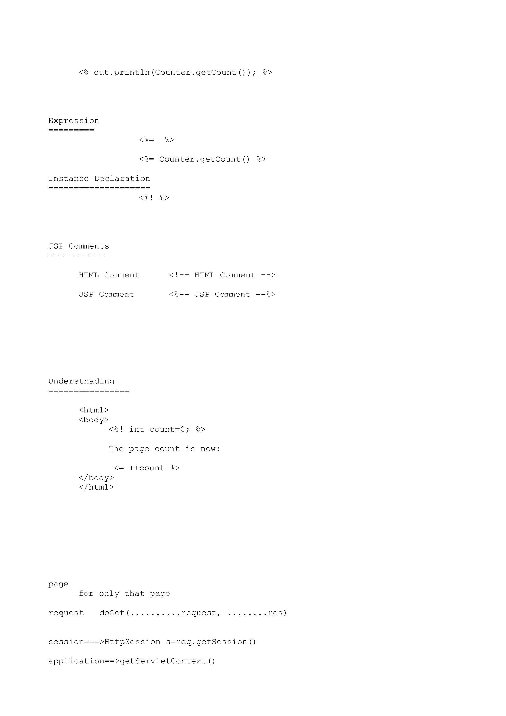 <% out.println(Counter.getCount()); %>




Expression
=========
                     <%=   %>

                     <%= Counter.getCount() %>

Instance Declaration
====================
                  <%! %>




JSP Comments
===========

       HTML Comment        <!-- HTML Comment -->

       JSP Comment         <%-- JSP Comment --%>




Understnading
================

       <html>
       <body>
             <%! int count=0; %>

             The page count is now:

              <= ++count %>
       </body>
       </html>




page
       for only that page

request    doGet(..........request, ........res)


session===>HttpSession s=req.getSession()

application==>getServletContext()
 