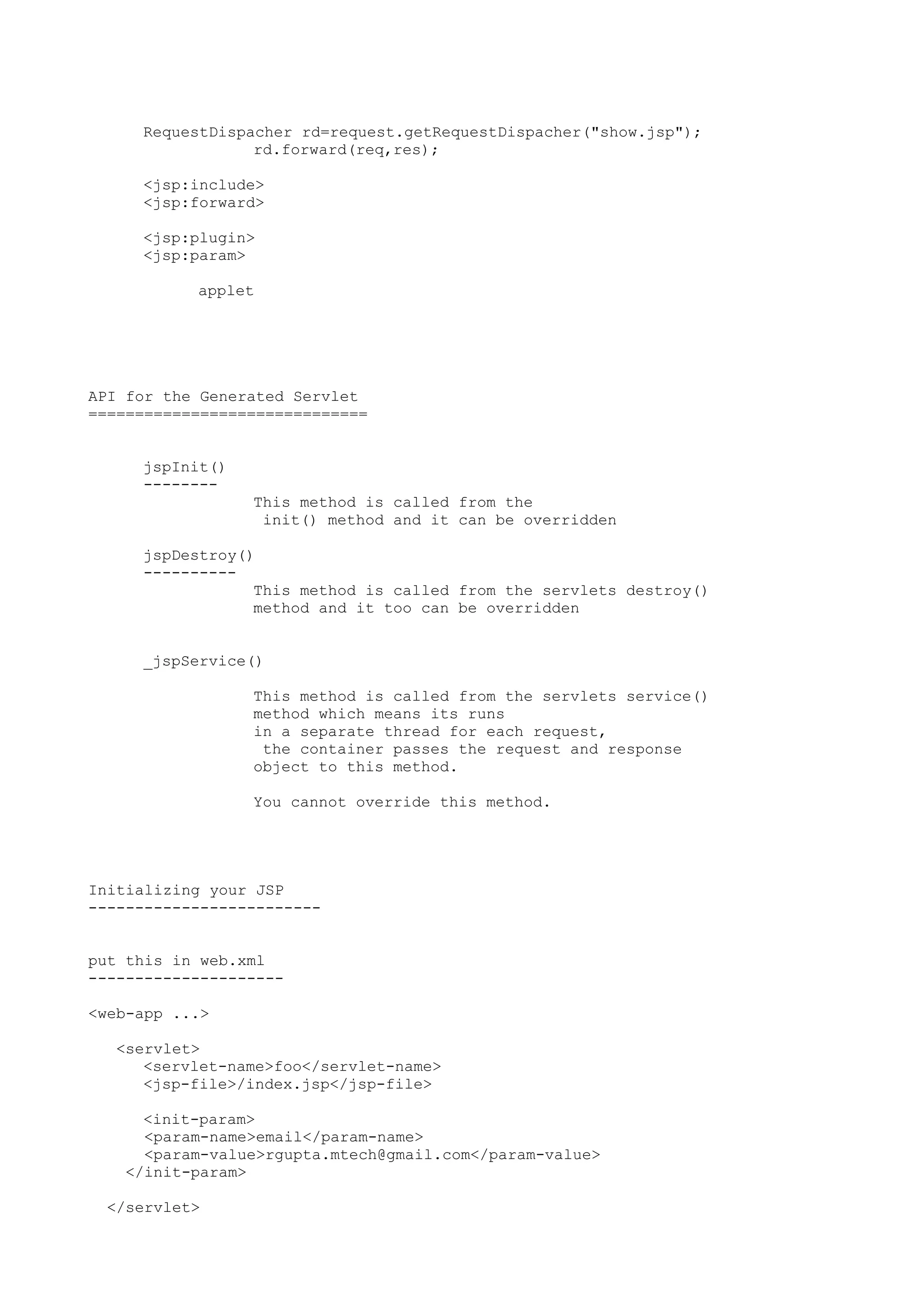 RequestDispacher rd=request.getRequestDispacher("show.jsp");
                 rd.forward(req,res);

     <jsp:include>
     <jsp:forward>

     <jsp:plugin>
     <jsp:param>

           applet




API for the Generated Servlet
==============================


     jspInit()
     --------
                 This method is called from the
                  init() method and it can be overridden

     jspDestroy()
     ----------
                 This method is called from the servlets destroy()
                 method and it too can be overridden


     _jspService()

                 This method is called from the servlets service()
                 method which means its runs
                 in a separate thread for each request,
                  the container passes the request and response
                 object to this method.

                 You cannot override this method.




Initializing your JSP
-------------------------


put this in web.xml
---------------------

<web-app ...>

  <servlet>
     <servlet-name>foo</servlet-name>
     <jsp-file>/index.jsp</jsp-file>

     <init-param>
     <param-name>email</param-name>
     <param-value>rgupta.mtech@gmail.com</param-value>
   </init-param>

 </servlet>
 