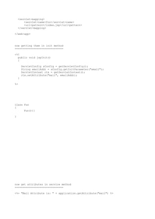 <servlet-mapping>
        <servlet-name>foo</servlet-name>
        <url-pattern>/index.jsp</url-pattern>
    </servlet-mapping>

</web-app>



now getting them in init method
===============================

<%!
  public void jspInit()
  {

        ServletConfig sConfig = getServletConfig();
        String emailAddr = sConfig.getInitParameter("email");
        ServletContext ctx = getServletContext();
        ctx.setAttribute("mail", emailAddr);
    }

%>




class Fun
{
      Fun(){}

}




now get attributes in service method
===============================

<%= "Mail Attribute is: " + application.getAttribute("mail") %>
 