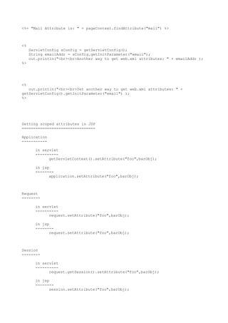 <%= "Mail Attribute is: " + pageContext.findAttribute("mail") %>



<%
     ServletConfig sConfig = getServletConfig();
     String emailAddr = sConfig.getInitParameter("email");
     out.println("<br><br>Another way to get web.xml attributes: " + emailAddr );
%>




<%
   out.println("<br><br>Yet another way to get web.xml attributes: " +
getServletConfig().getInitParameter("email") );
%>




Setting scoped attributes in JSP
================================

Application
-----------

       in servlet
       ----------
             getServletContext().setAttribute("foo",barObj);

       in jsp
       --------
             application.setAttribute("foo",barObj);



Request
--------

       in servlet
       ----------
             request.setAttribute("foo",barObj);

       in jsp
       --------
             request.setAttribute("foo",barObj);



Session
--------

       in servlet
       ----------
             request.getSession().setAttribute("foo",barObj);

       in jsp
       --------
             session.setAttribute("foo",barObj);
 