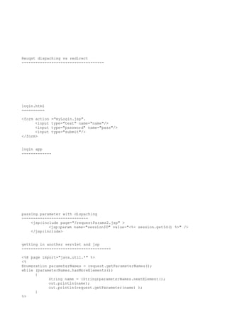 Reuqst dispaching vs redirect
------------------------------------




login.html
==========

<form action   ="myLogin.jsp".
      <input   type="text" name="name"/>
      <input   type="password" name="pass"/>
      <input   type="submit"/>
</form>


login app
-------------




passing parameter with dispaching
-----------------------------
    <jsp:include page="/requestParams2.jsp" >
            <jsp:param name="sessionID" value="<%= session.getId() %>" />
    </jsp:include>


getting in another servlet and jsp
---------------------------------------

<%@ page import="java.util.*" %>
<%
Enumeration parameterNames = request.getParameterNames();
while (parameterNames.hasMoreElements())
      {
            String name = (String)parameterNames.nextElement();
            out.println(name);
            out.println(request.getParameter(name) );
      }
%>
 