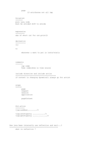 page
                  13 attributes not all imp


     Scriptlet
     -------
     pure java code
     must be avoided diff to avoide



     expression
     ---------
     aka of short cut for out.print()


     decleation
     ----------
     <%!

     %>

           whatever u want to put in insta/static




     comments
     -------
           jsp comm
           html comm:show in view source


     include directive and include action
     ----------------------------------------
     if content is changing dynamicall always go for action



     scope
     ======
           page
           request
           session
           application

           pageContext



     Std action
     ---------
     <jsp:useBean........./>

     <jsp:setProperty ............/>
     <jsp:getProperty ............../>




How java bean internally use reflection and serl...?
------------------------------------------------
      what is reflection *
 
