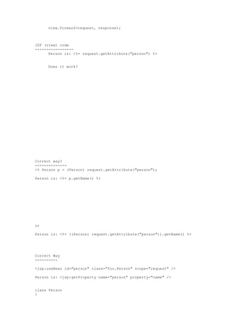 view.forward(request, response);



JSP (view) code
-----------------
      Person is: <%= request.getAttribute("person") %>


     Does it work?




Correct way?
--------------
<% Person p = (Person) request.getAttribute("person");

Person is: <%= p.getName() %>




or

Person is: <%= ((Person) request.getAttribute("person")).getName() %>




Correct Way
----------

<jsp:useBean id="person" class="foo.Person" scope="request" />

Person is: <jsp:getProperty name="person" property="name" />


class Person
{
 