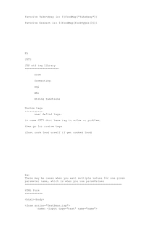 Favorite Take-Away is: ${foodMap["TakeAway"]}

Favorite Dessert is: ${foodMap[foodTypes[3]]}




EL

JSTL

JSP std tag library
---------------------

       core

       formatting

       sql

       xml

       String functions


Custom tags
-----------
      user defind tags.

in case JSTL dont have tag to solve ur problem.

then go for custom tags

(Dont cook food urself if get cooked food)




Ex:
There may be cases when you want multiple values for one given
parameter name, which is when you use paramValues
============================================================

HTML Form
-----------

<html><body>

<form action="TestBean.jsp">
        name: <input type="text" name="name">
 