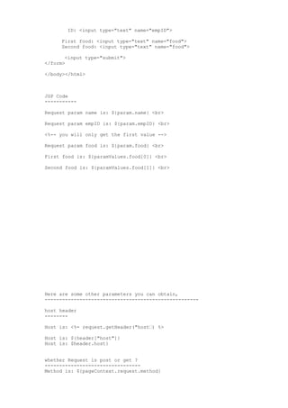 ID: <input type="text" name="empID">

     First food: <input type="text" name="food">
     Second food: <input type="text" name="food">

       <input type="submit">
</form>

</body></html>



JSP Code
-----------

Request param name is: ${param.name} <br>

Request param empID is: ${param.empID} <br>

<%-- you will only get the first value -->

Request param food is: ${param.food} <br>

First food is: ${paramValues.food[0]} <br>

Second food is: ${paramValues.food[1]} <br>




Here are some other parameters you can obtain,
-----------------------------------------------------

host header
--------

Host is: <%= request.getHeader("host•) %>

Host is: ${header["host"]}
Host is: $header.host}


whether Request is post or get ?
---------------------------------
Method is: ${pageContext.request.method}
 