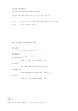 Cookie information
     -----------------
     Username is: ${cookie.userName.value}


     Context init parameter (need to configure in dd)
     -----------------------


     email is: <%= application.getInitParameter("mainEmail") %>

     email is: {$initParam.mainEmail}




     What has been covered till now
     --------------------------------

     directive
     --------
           <%@ page import="java.util.*" %>

     declaration
     ---------
                 <%! int y = 3; %>
     EL Expression
     -------------
                 email: ${applicationScope.mail}

     scriptlet
     ---------
                   <% Float one = new Float(42.5); %>

     expression
     ---------
                   <%= pageContext.getAttribute(foo") %>

     action
     ---------
                   <jsp:include page="foo.html" />




JSTL
=======

The JSTL is hugh, version 1.2 has five libraries,
 