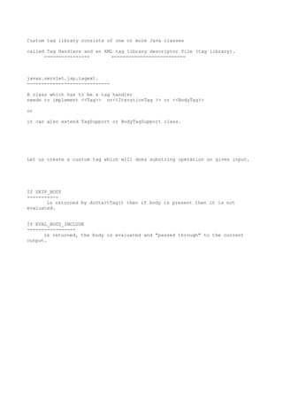 Custom tag library consists of one or more Java classes

called Tag Handlers and an XML tag library descriptor file (tag library).
      ----------------        --------------------------



javax.servlet.jsp.tagext.
-----------------------------

A class which has to be a tag handler
needs to implement <<Tag>> or<<IterationTag >> or <<BodyTag>>

or

it can also extend TagSupport or BodyTagSupport class.




Let us create a custom tag which will does substring operation on given input.




If SKIP_BODY
-----------
       is returned by doStartTag() then if body is present then it is not
evaluated.


If EVAL_BODY_INCLUDE
-----------------
      is returned, the body is evaluated and "passed through" to the current
output.
 