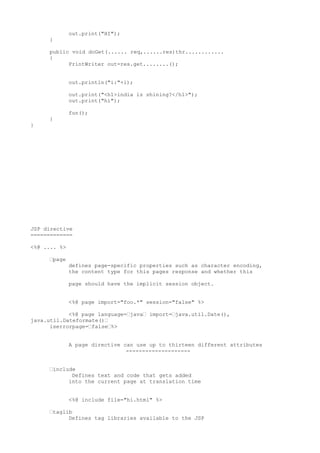 out.print("HI");
     }

     public void doGet(...... req,......res)thr............
     {
           PrintWriter out=res.get........();


              out.println("i:"+i);

              out.print("<h1>india is shining?</h1>");
              out.print("hi");

              fun();
     }
}




JSP directive
=============

<%@ .... %>

     •page
              defines page-specific properties such as character encoding,
              the content type for this pages response and whether this

              page should have the implicit session object.


              <%@ page import="foo.*" session="false" %>

            <%@ page language=•java• import=•java.util.Date(),
java.util.Dateformate()•
      iserrorpage=•false•%>


              A page directive can use up to thirteen different attributes
                                --------------------


     •include
            Defines text and code that gets added
           into the current page at translation time


              <%@ include file="hi.html" %>

     •taglib
           Defines tag libraries available to the JSP
 