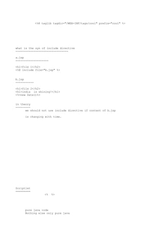 <%@ taglib tagdir="/WEB-INF/tags/cool" prefix="cool" %>




what is the syn of include directive
--------------------------------

a.jsp
--------------------

<h1>file 1</h2>
<%@ include file="b.jsp" %>


b.jsp
-----------

<h1>file 2</h2>
<h1>india is shining!</h1>
<%=new Date()%>


in theory
---------
      we should not use include directive if content of b.jsp

     is changing with time.




Scriptlet
=========
                   <%   %>




     pure java code
     Nothing else only pure java
 