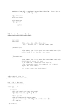 RequestDispacher rd=request.getRequestDispacher("show.jsp");
                 rd.forward(req,res);

     <jsp:include>
     <jsp:forward>

     <jsp:plugin>
     <jsp:param>

           applet




API for the Generated Servlet
==============================


     jspInit()
     --------
                 This method is called from the
                  init() method and it can be overridden

     jspDestroy()
     ----------
                 This method is called from the servlets destroy()
                 method and it too can be overridden


     _jspService()

                 This method is called from the servlets service()
                 method which means its runs
                 in a separate thread for each request,
                  the container passes the request and response
                 object to this method.

                 You cannot override this method.




Initializing your JSP
-------------------------


put this in web.xml
---------------------

<web-app ...>

  <servlet>
     <servlet-name>foo</servlet-name>
     <jsp-file>/index.jsp</jsp-file>

     <init-param>
     <param-name>email</param-name>
     <param-value>rgupta.mtech@gmail.com</param-value>
   </init-param>

 </servlet>
 