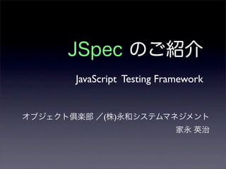 JSpec のご紹介
JavaScript Testing Framework
オブジェクト 楽部 ／(株)永和システムマネジメント
家永 英治
 