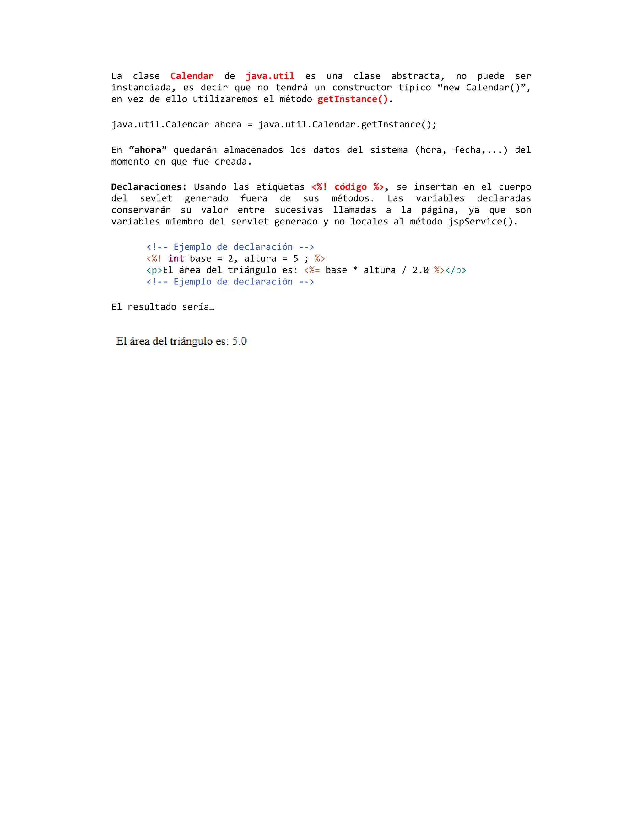 La clase Calendar de java.util es una clase abstracta, no puede ser
instanciada, es decir que no tendrá un constructor típico “new Calendar()”,
en vez de ello utilizaremos el método getInstance().

java.util.Calendar ahora = java.util.Calendar.getInstance();

En “ahora” quedarán almacenados los datos del sistema (hora, fecha,...) del
momento en que fue creada.

Declaraciones: Usando las etiquetas <%!     código %>, se insertan en el cuerpo
del sevlet generado fuera de sus           métodos. Las variables declaradas
conservarán su valor entre sucesivas       llamadas a la página, ya que son
variables miembro del servlet generado y   no locales al método jspService().

      <!-- Ejemplo de declaración -->
      <%! int base = 2, altura = 5 ; %>
      <p>El área del triángulo es: <%= base * altura / 2.0 %></p>
      <!-- Ejemplo de declaración -->

El resultado sería…
 