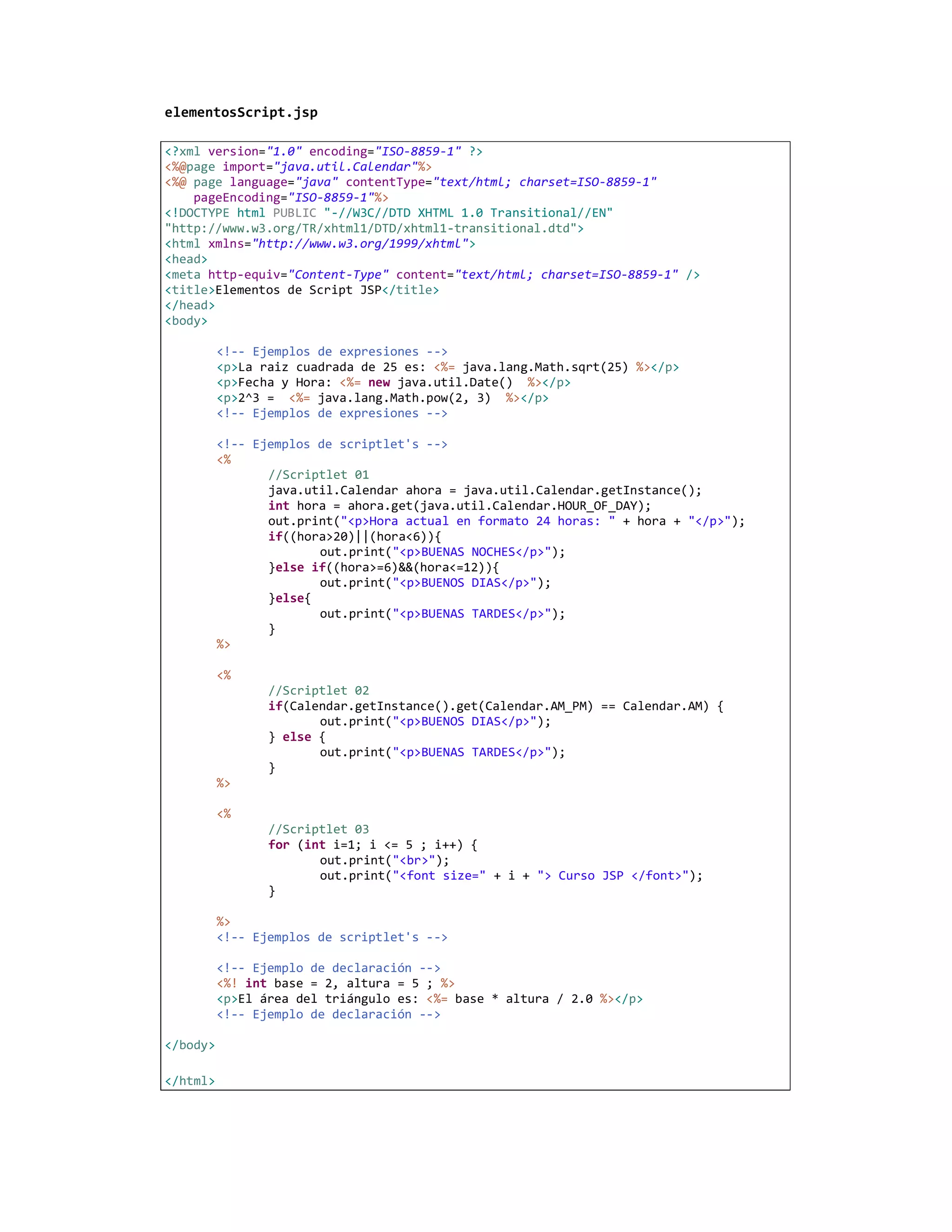 elementosScript.jsp

<?xml version="1.0" encoding="ISO-8859-1" ?>
<%@page import="java.util.Calendar"%>
<%@ page language="java" contentType="text/html; charset=ISO-8859-1"
    pageEncoding="ISO-8859-1"%>
<!DOCTYPE html PUBLIC "-//W3C//DTD XHTML 1.0 Transitional//EN"
"http://www.w3.org/TR/xhtml1/DTD/xhtml1-transitional.dtd">
<html xmlns="http://www.w3.org/1999/xhtml">
<head>
<meta http-equiv="Content-Type" content="text/html; charset=ISO-8859-1" />
<title>Elementos de Script JSP</title>
</head>
<body>

          <!-- Ejemplos de expresiones -->
          <p>La raiz cuadrada de 25 es: <%= java.lang.Math.sqrt(25) %></p>
          <p>Fecha y Hora: <%= new java.util.Date() %></p>
          <p>2^3 = <%= java.lang.Math.pow(2, 3) %></p>
          <!-- Ejemplos de expresiones -->

          <!-- Ejemplos de scriptlet's -->
          <%
                 //Scriptlet 01
                 java.util.Calendar ahora = java.util.Calendar.getInstance();
                 int hora = ahora.get(java.util.Calendar.HOUR_OF_DAY);
                 out.print("<p>Hora actual en formato 24 horas: " + hora + "</p>");
                 if((hora>20)||(hora<6)){
                        out.print("<p>BUENAS NOCHES</p>");
                 }else if((hora>=6)&&(hora<=12)){
                        out.print("<p>BUENOS DIAS</p>");
                 }else{
                        out.print("<p>BUENAS TARDES</p>");
                 }
          %>

          <%
                 //Scriptlet 02
                 if(Calendar.getInstance().get(Calendar.AM_PM) == Calendar.AM) {
                        out.print("<p>BUENOS DIAS</p>");
                 } else {
                        out.print("<p>BUENAS TARDES</p>");
                 }
          %>

          <%
                 //Scriptlet 03
                 for (int i=1; i <= 5 ; i++) {
                        out.print("<br>");
                        out.print("<font size=" + i + "> Curso JSP </font>");
                 }

          %>
          <!-- Ejemplos de scriptlet's -->

          <!-- Ejemplo de declaración -->
          <%! int base = 2, altura = 5 ; %>
          <p>El área del triángulo es: <%= base * altura / 2.0 %></p>
          <!-- Ejemplo de declaración -->

</body>

</html>
 